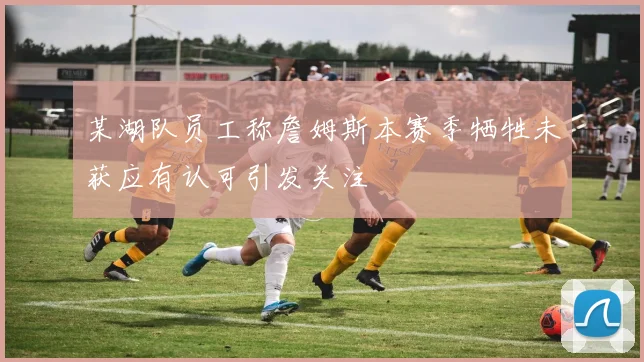 某湖队员工称詹姆斯本赛季牺牲未获应有认可引发关注