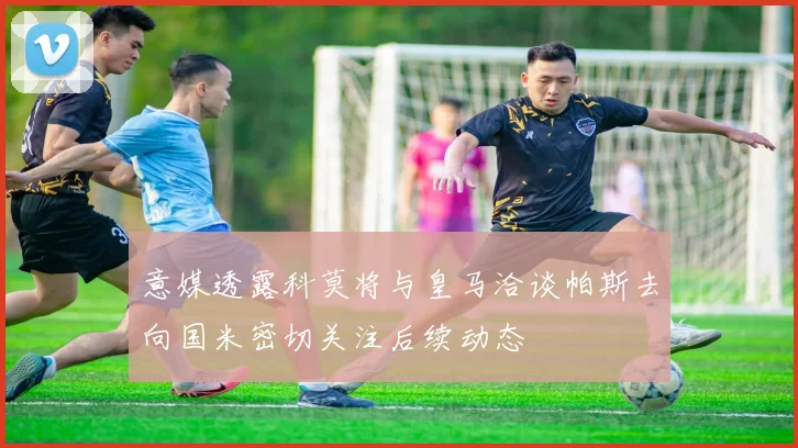意媒透露科莫将与皇马洽谈帕斯去向国米密切关注后续动态