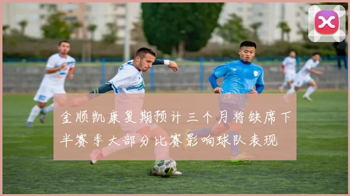 金顺凯康复期预计三个月将缺席下半赛季大部分比赛影响球队表现