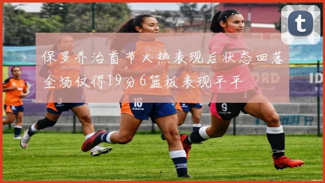 保罗乔治首节火热表现后状态回落全场仅得19分6篮板表现平平
