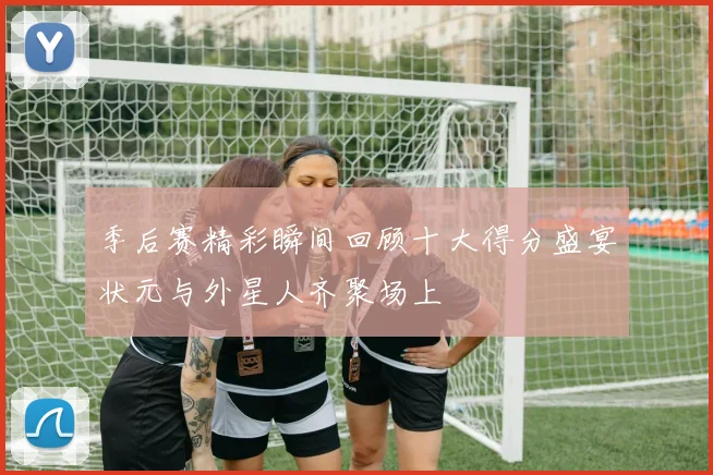 季后赛精彩瞬间回顾十大得分盛宴状元与外星人齐聚场上
