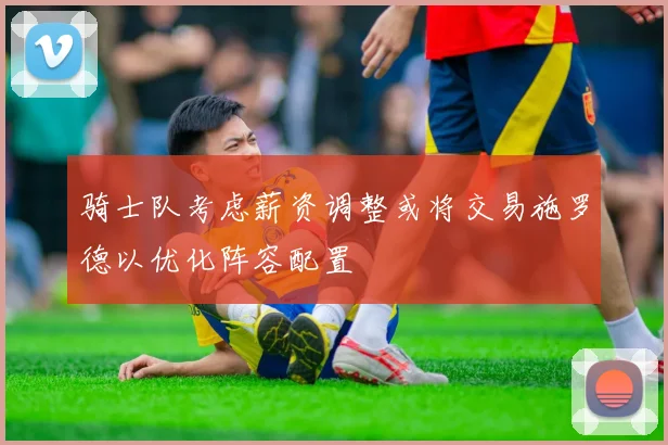 骑士队考虑薪资调整或将交易施罗德以优化阵容配置