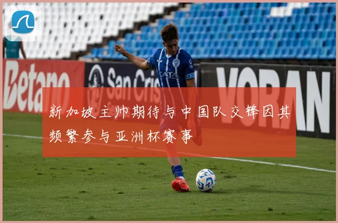 新加坡主帅期待与中国队交锋因其频繁参与亚洲杯赛事