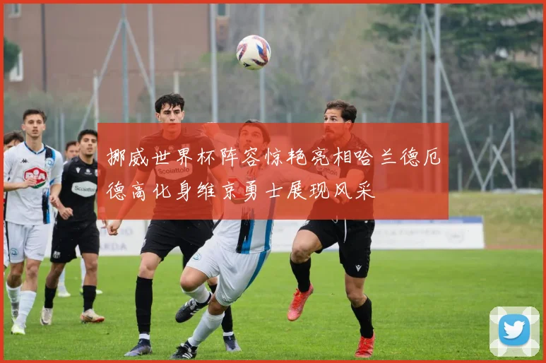 挪威世界杯阵容惊艳亮相哈兰德厄德高化身维京勇士展现风采