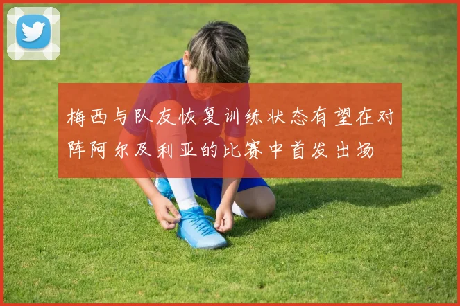 梅西与队友恢复训练状态有望在对阵阿尔及利亚的比赛中首发出场