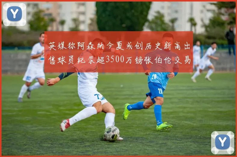 英媒称阿森纳今夏或创历史新高出售球员纪录超3500万镑张伯伦交易