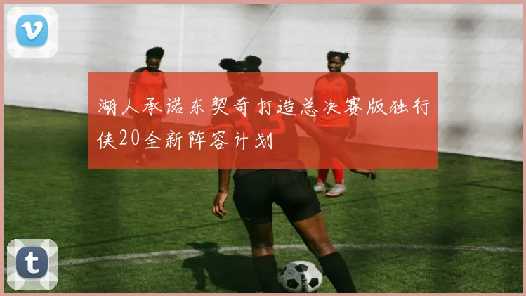 湖人承诺东契奇打造总决赛版独行侠20全新阵容计划