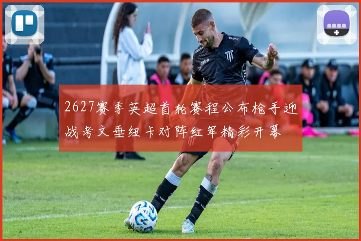 2627赛季英超首轮赛程公布枪手迎战考文垂纽卡对阵红军精彩开幕