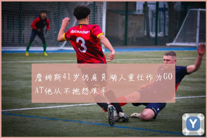 詹姆斯41岁仍肩负湖人重任作为GOAT他从不抱怨艰辛