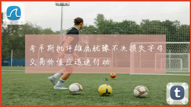 考辛斯批评雄鹿犹豫不决损失字母交易价值应迅速行动