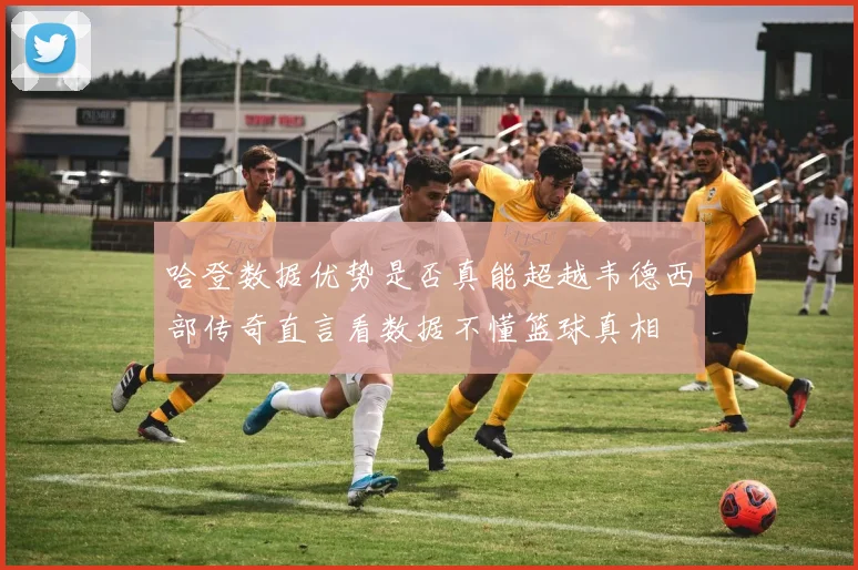 哈登数据优势是否真能超越韦德西部传奇直言看数据不懂篮球真相